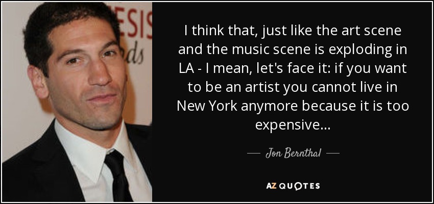 I think that, just like the art scene and the music scene is exploding in LA - I mean, let's face it: if you want to be an artist you cannot live in New York anymore because it is too expensive… - Jon Bernthal
