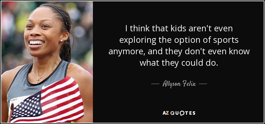 I think that kids aren't even exploring the option of sports anymore, and they don't even know what they could do. - Allyson Felix