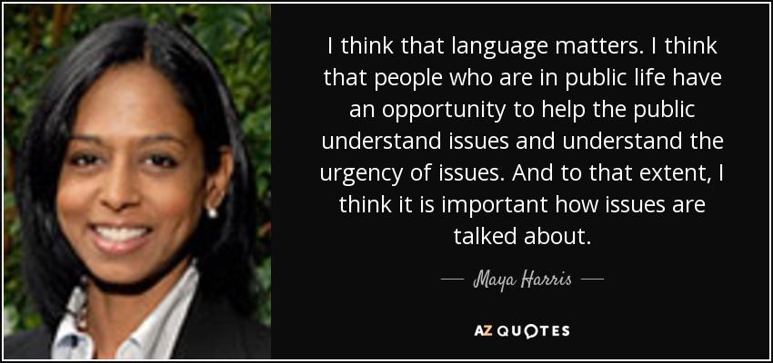 I think that language matters. I think that people who are in public life have an opportunity to help the public understand issues and understand the urgency of issues. And to that extent, I think it is important how issues are talked about. - Maya Harris