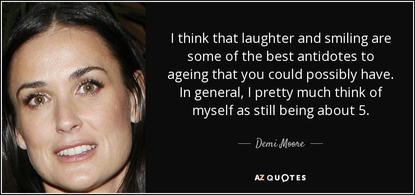 I think that laughter and smiling are some of the best antidotes to ageing that you could possibly have. In general, I pretty much think of myself as still being about 5. - Demi Moore
