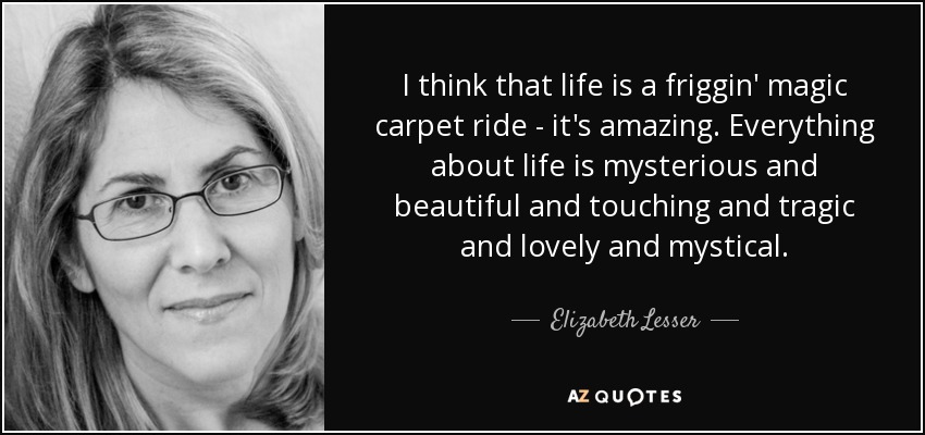 I think that life is a friggin' magic carpet ride - it's amazing. Everything about life is mysterious and beautiful and touching and tragic and lovely and mystical. - Elizabeth Lesser