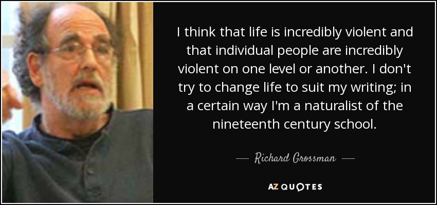 I think that life is incredibly violent and that individual people are incredibly violent on one level or another. I don't try to change life to suit my writing; in a certain way I'm a naturalist of the nineteenth century school. - Richard Grossman
