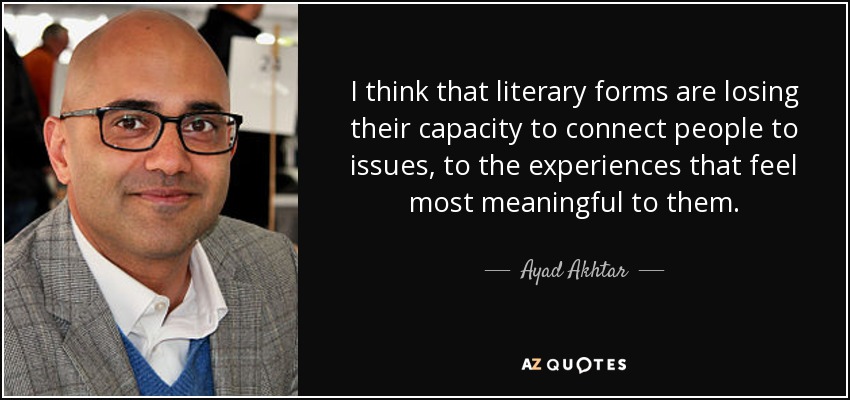 I think that literary forms are losing their capacity to connect people to issues, to the experiences that feel most meaningful to them. - Ayad Akhtar