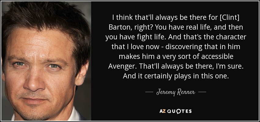 I think that'll always be there for [Clint] Barton, right? You have real life, and then you have fight life. And that's the character that I love now - discovering that in him makes him a very sort of accessible Avenger. That'll always be there, I'm sure. And it certainly plays in this one. - Jeremy Renner