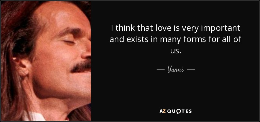 I think that love is very important and exists in many forms for all of us. - Yanni