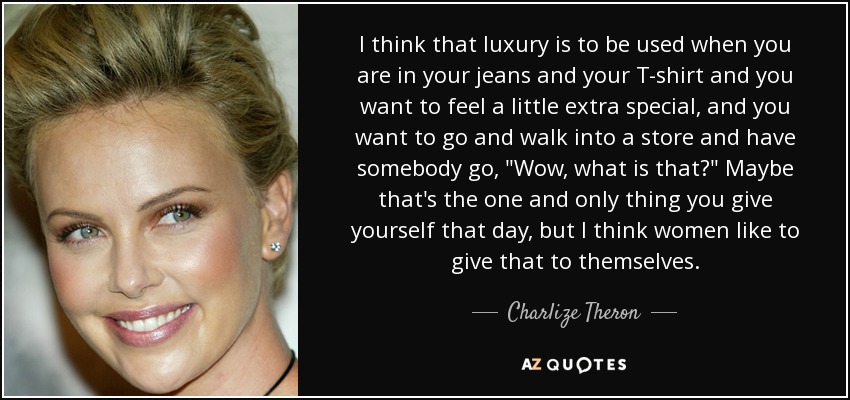 I think that luxury is to be used when you are in your jeans and your T-shirt and you want to feel a little extra special, and you want to go and walk into a store and have somebody go, 