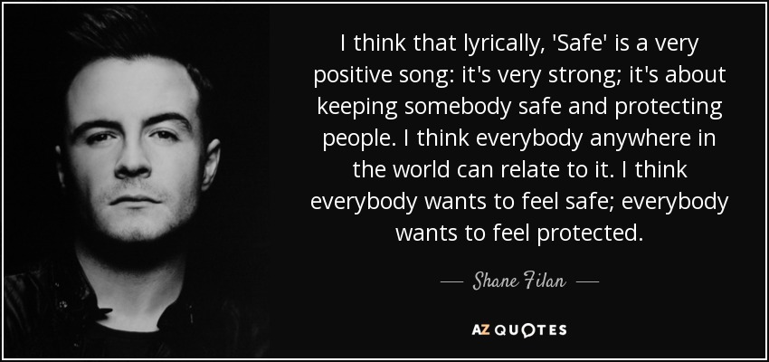 I think that lyrically, 'Safe' is a very positive song: it's very strong; it's about keeping somebody safe and protecting people. I think everybody anywhere in the world can relate to it. I think everybody wants to feel safe; everybody wants to feel protected. - Shane Filan