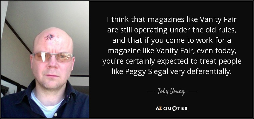 I think that magazines like Vanity Fair are still operating under the old rules, and that if you come to work for a magazine like Vanity Fair, even today, you're certainly expected to treat people like Peggy Siegal very deferentially. - Toby Young
