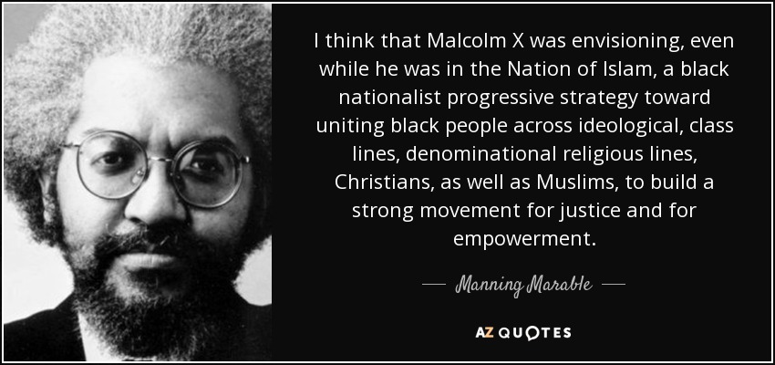 I think that Malcolm X was envisioning, even while he was in the Nation of Islam, a black nationalist progressive strategy toward uniting black people across ideological, class lines, denominational religious lines, Christians, as well as Muslims, to build a strong movement for justice and for empowerment. - Manning Marable