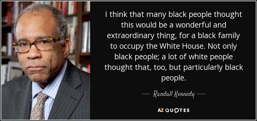 I think that many black people thought this would be a wonderful and extraordinary thing, for a black family to occupy the White House. Not only black people; a lot of white people thought that, too, but particularly black people. - Randall Kennedy