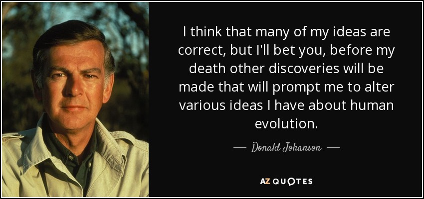 I think that many of my ideas are correct, but I'll bet you, before my death other discoveries will be made that will prompt me to alter various ideas I have about human evolution. - Donald Johanson