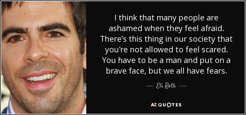 I think that many people are ashamed when they feel afraid. There's this thing in our society that you're not allowed to feel scared. You have to be a man and put on a brave face, but we all have fears. - Eli Roth