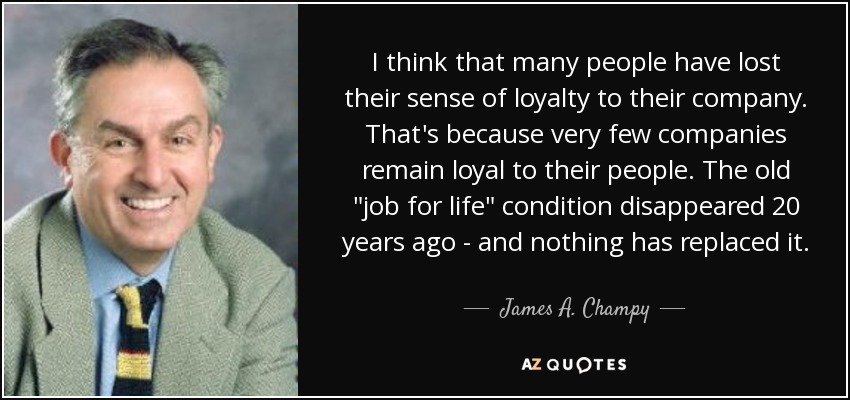 I think that many people have lost their sense of loyalty to their company. That's because very few companies remain loyal to their people. The old 