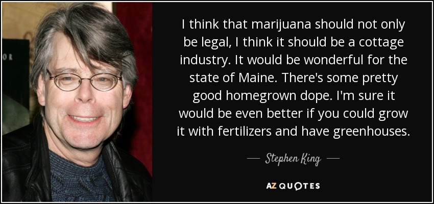 I think that marijuana should not only be legal, I think it should be a cottage industry. It would be wonderful for the state of Maine. There's some pretty good homegrown dope. I'm sure it would be even better if you could grow it with fertilizers and have greenhouses. - Stephen King
