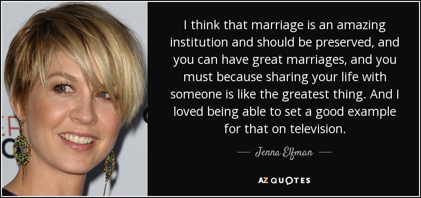 I think that marriage is an amazing institution and should be preserved, and you can have great marriages, and you must because sharing your life with someone is like the greatest thing. And I loved being able to set a good example for that on television. - Jenna Elfman