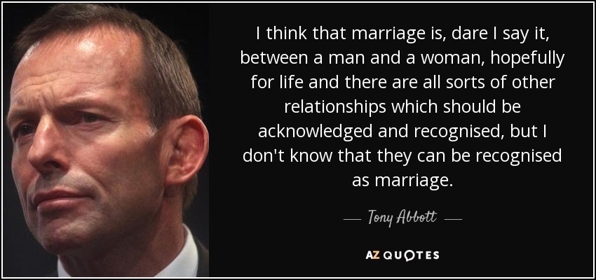 I think that marriage is, dare I say it, between a man and a woman, hopefully for life and there are all sorts of other relationships which should be acknowledged and recognised, but I don't know that they can be recognised as marriage. - Tony Abbott