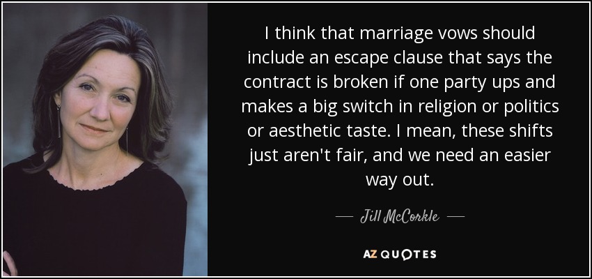 I think that marriage vows should include an escape clause that says the contract is broken if one party ups and makes a big switch in religion or politics or aesthetic taste. I mean, these shifts just aren't fair, and we need an easier way out. - Jill McCorkle