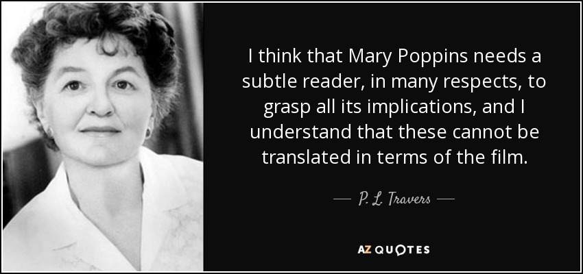I think that Mary Poppins needs a subtle reader, in many respects, to grasp all its implications, and I understand that these cannot be translated in terms of the film. - P. L. Travers