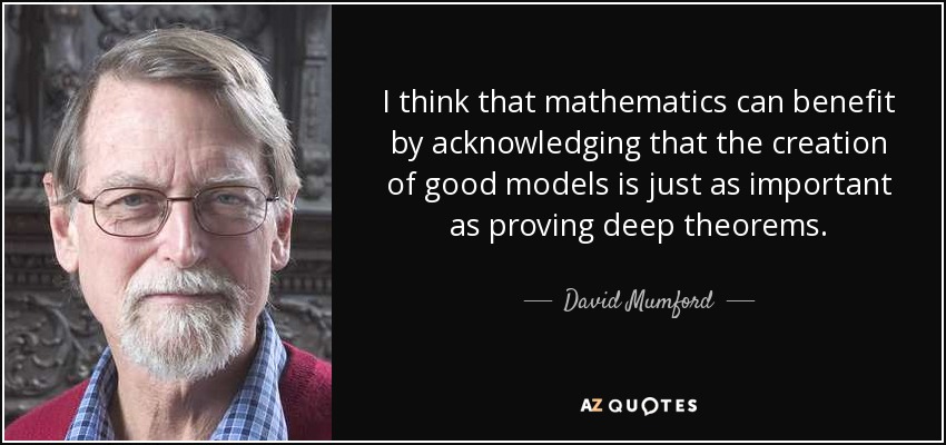 I think that mathematics can benefit by acknowledging that the creation of good models is just as important as proving deep theorems. - David Mumford