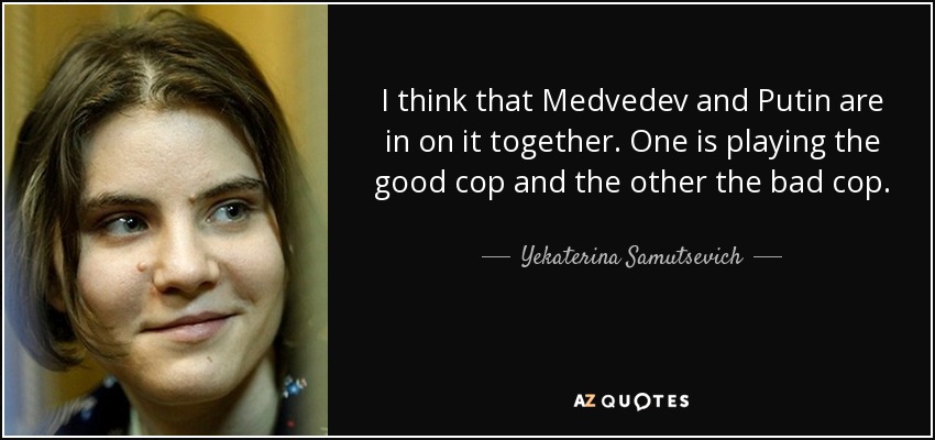 I think that Medvedev and Putin are in on it together. One is playing the good cop and the other the bad cop. - Yekaterina Samutsevich