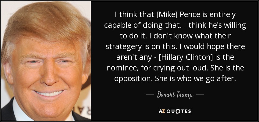 I think that [Mike] Pence is entirely capable of doing that. I think he's willing to do it. I don't know what their strategery is on this. I would hope there aren't any - [Hillary Clinton] is the nominee, for crying out loud. She is the opposition. She is who we go after. - Donald Trump