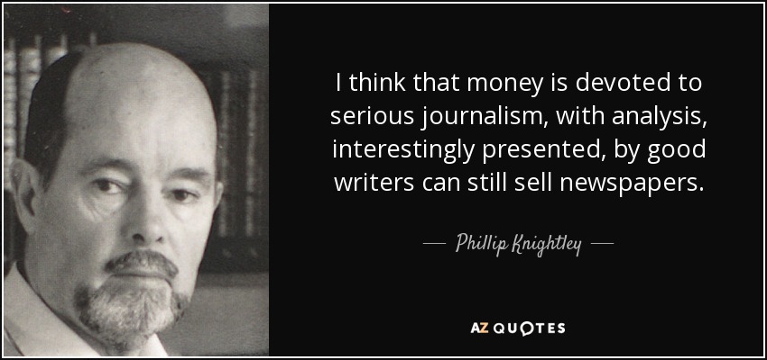 I think that money is devoted to serious journalism, with analysis, interestingly presented, by good writers can still sell newspapers. - Phillip Knightley