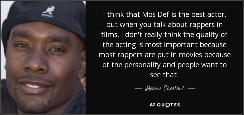 I think that Mos Def is the best actor, but when you talk about rappers in films, I don't really think the quality of the acting is most important because most rappers are put in movies because of the personality and people want to see that. - Morris Chestnut