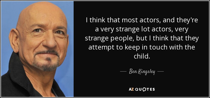I think that most actors, and they're a very strange lot actors, very strange people, but I think that they attempt to keep in touch with the child. - Ben Kingsley