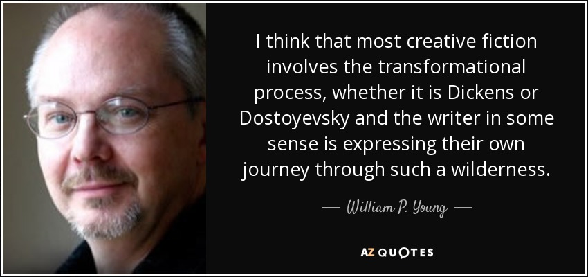 I think that most creative fiction involves the transformational process, whether it is Dickens or Dostoyevsky and the writer in some sense is expressing their own journey through such a wilderness. - William P. Young