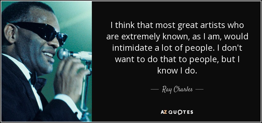 I think that most great artists who are extremely known, as I am, would intimidate a lot of people. I don't want to do that to people, but I know I do. - Ray Charles