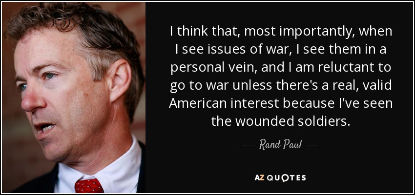 I think that, most importantly, when I see issues of war, I see them in a personal vein, and I am reluctant to go to war unless there's a real, valid American interest because I've seen the wounded soldiers. - Rand Paul