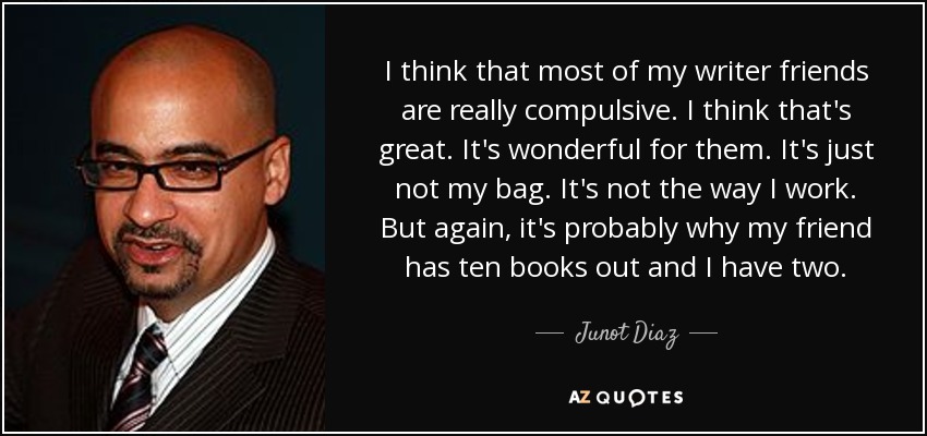 I think that most of my writer friends are really compulsive. I think that's great. It's wonderful for them. It's just not my bag. It's not the way I work. But again, it's probably why my friend has ten books out and I have two. - Junot Diaz