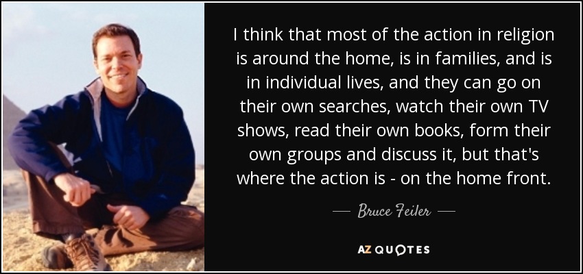 I think that most of the action in religion is around the home, is in families, and is in individual lives, and they can go on their own searches, watch their own TV shows, read their own books, form their own groups and discuss it, but that's where the action is - on the home front. - Bruce Feiler