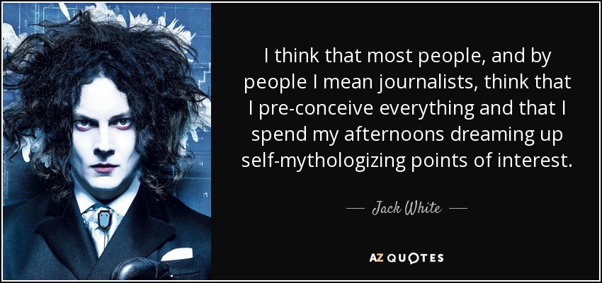 I think that most people, and by people I mean journalists, think that I pre-conceive everything and that I spend my afternoons dreaming up self-mythologizing points of interest. - Jack White