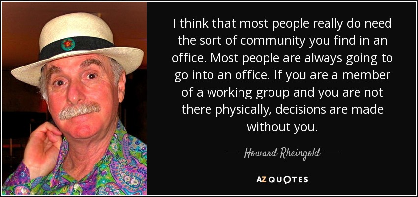 I think that most people really do need the sort of community you find in an office. Most people are always going to go into an office. If you are a member of a working group and you are not there physically, decisions are made without you. - Howard Rheingold