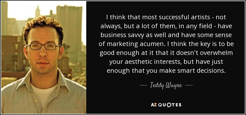 I think that most successful artists - not always, but a lot of them, in any field - have business savvy as well and have some sense of marketing acumen. I think the key is to be good enough at it that it doesn't overwhelm your aesthetic interests, but have just enough that you make smart decisions. - Teddy Wayne