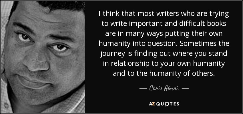 I think that most writers who are trying to write important and difficult books are in many ways putting their own humanity into question. Sometimes the journey is finding out where you stand in relationship to your own humanity and to the humanity of others. - Chris Abani