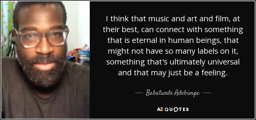 I think that music and art and film, at their best, can connect with something that is eternal in human beings, that might not have so many labels on it, something that's ultimately universal and that may just be a feeling. - Babatunde Adebimpe