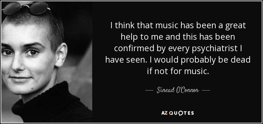 I think that music has been a great help to me and this has been confirmed by every psychiatrist I have seen. I would probably be dead if not for music. - Sinead O'Connor