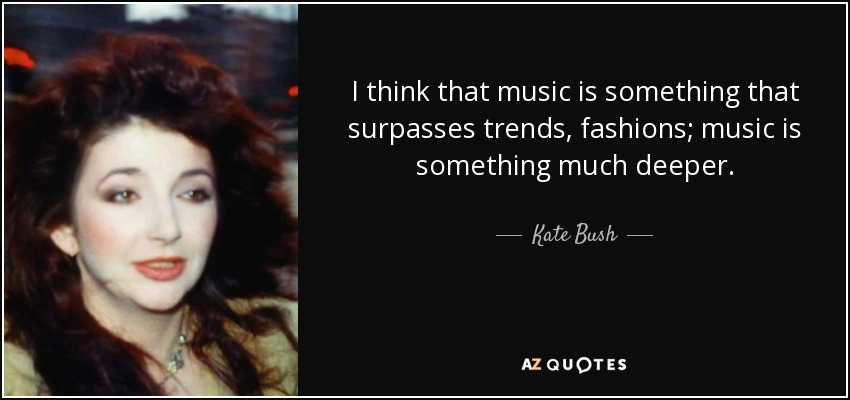 I think that music is something that surpasses trends, fashions; music is something much deeper. - Kate Bush