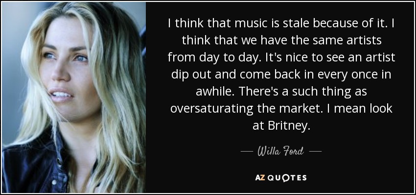 I think that music is stale because of it. I think that we have the same artists from day to day. It's nice to see an artist dip out and come back in every once in awhile. There's a such thing as oversaturating the market. I mean look at Britney. - Willa Ford
