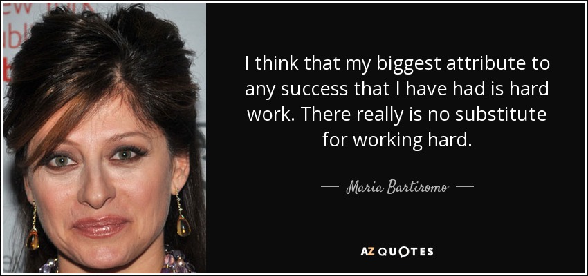 I think that my biggest attribute to any success that I have had is hard work. There really is no substitute for working hard. - Maria Bartiromo