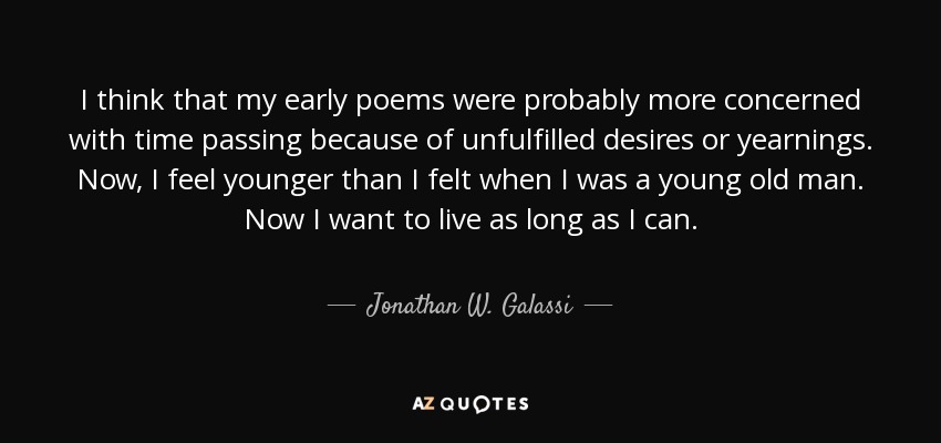 I think that my early poems were probably more concerned with time passing because of unfulfilled desires or yearnings. Now, I feel younger than I felt when I was a young old man. Now I want to live as long as I can. - Jonathan W. Galassi