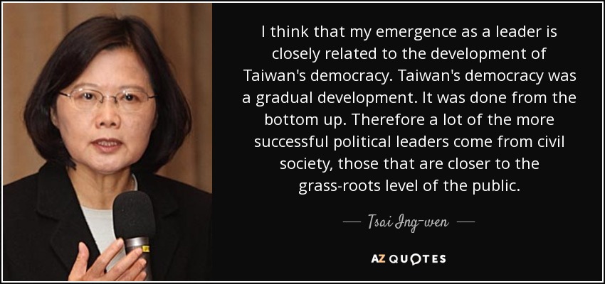 I think that my emergence as a leader is closely related to the development of Taiwan's democracy. Taiwan's democracy was a gradual development. It was done from the bottom up. Therefore a lot of the more successful political leaders come from civil society, those that are closer to the grass-roots level of the public. - Tsai Ing-wen