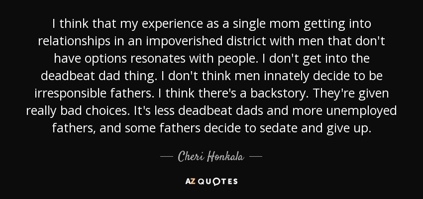 I think that my experience as a single mom getting into relationships in an impoverished district with men that don't have options resonates with people. I don't get into the deadbeat dad thing. I don't think men innately decide to be irresponsible fathers. I think there's a backstory. They're given really bad choices. It's less deadbeat dads and more unemployed fathers, and some fathers decide to sedate and give up. - Cheri Honkala