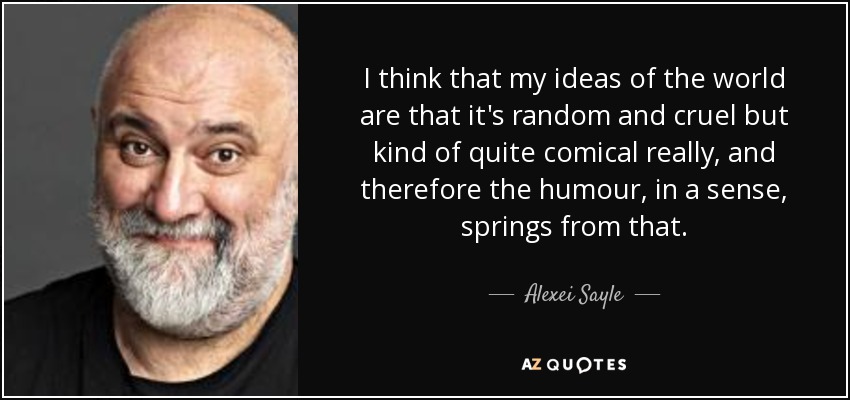 I think that my ideas of the world are that it's random and cruel but kind of quite comical really, and therefore the humour, in a sense, springs from that. - Alexei Sayle