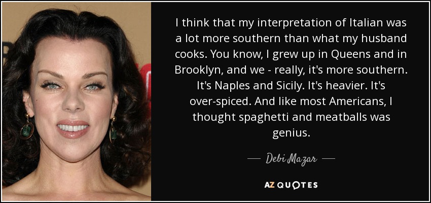 I think that my interpretation of Italian was a lot more southern than what my husband cooks. You know, I grew up in Queens and in Brooklyn, and we - really, it's more southern. It's Naples and Sicily. It's heavier. It's over-spiced. And like most Americans, I thought spaghetti and meatballs was genius. - Debi Mazar
