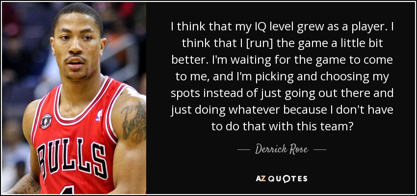 I think that my IQ level grew as a player. I think that I [run] the game a little bit better. I'm waiting for the game to come to me, and I'm picking and choosing my spots instead of just going out there and just doing whatever because I don't have to do that with this team? - Derrick Rose