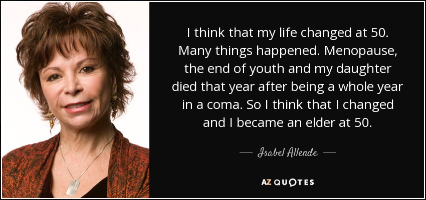 I think that my life changed at 50. Many things happened. Menopause, the end of youth and my daughter died that year after being a whole year in a coma. So I think that I changed and I became an elder at 50. - Isabel Allende