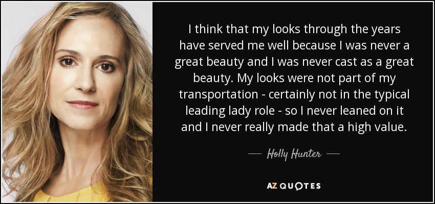 I think that my looks through the years have served me well because I was never a great beauty and I was never cast as a great beauty. My looks were not part of my transportation - certainly not in the typical leading lady role - so I never leaned on it and I never really made that a high value. - Holly Hunter